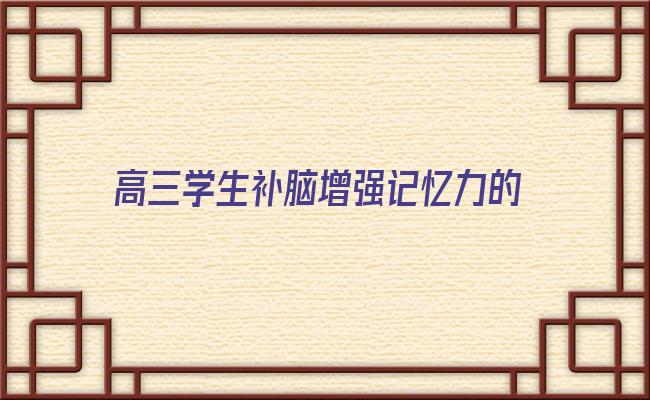 高三学生补脑增强记忆力的营养品 高三学生吃什么食物补脑增强记忆力